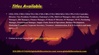 Titles Available:
• CEO, CFO, CMO, COO,CTO, CIO, CXO, CBO, CCO, CDO,CKO, CSO, CPO, CLO, Controller,
Director, Vice President, Presidents, Chairman's, GMs, Mid level Managers, Sales and Marketing
Managers, HR Managers, Finance Manager, IT Head, IT Director, IT Manager, VP IT, Purchasing
Manager, Procurement Manager, Supply Chain, Head of Operations, Business Development,
Marketing Executives, Corporate Secretary, Treasurer, Administration, R & D Executives and many
more......!!!
• Contact us to get started today! info@globalb2bcontacts.com
816-286-4114|info@globalb2bcontacts.com| www.globalb2bcontacts.com
 