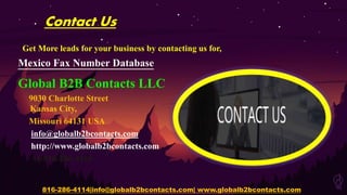 Contact Us
Get More leads for your business by contacting us for,
Mexico Fax Number Database
Global B2B Contacts LLC
9030 Charlotte Street
Kansas City,
Missouri 64131 USA
info@globalb2bcontacts.com
http://www.globalb2bcontacts.com
+1-816-286-4114
816-286-4114|info@globalb2bcontacts.com| www.globalb2bcontacts.com
 
