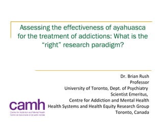 Assessing the effectiveness of ayahuasca
for the treatment of addictions: What is the
“right” research paradigm?
Dr. Brian Rush
Professor
University of Toronto, Dept. of Psychiatry
Scientist Emeritus,
Centre for Addiction and Mental Health
Health Systems and Health Equity Research Group
Toronto, Canada
 
