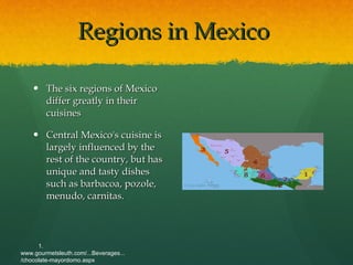 Regions in Mexico  The six regions of Mexico differ greatly in their cuisines Central Mexico's cuisine is largely influenced by the rest of the country, but has unique and tasty dishes such as barbacoa, pozole, menudo, carnitas.  1. www.gourmetsleuth.com/...Beverages.../chocolate-mayordomo.aspx   