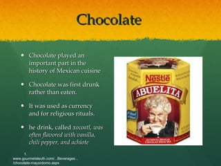 Chocolate  Chocolate played an important part in the history of Mexican cuisine Chocolate was first drunk rather than eaten.  It was used as currency and for religious rituals.  he drink, called  xocoatl, was often flavored with vanilla, chili pepper, and achiote 1. www.gourmetsleuth.com/...Beverages.../chocolate-mayordomo.aspx   