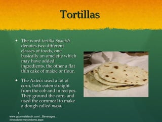 Tortillas  The word  tortilla Spanish  denotes two different classes of foods, one basically an omelette which may have added ingredients, the other a flat thin cake of maize or flour. The Aztecs used a lot of corn, both eaten straight from the cob and in recipes. They ground the corn, and used the cornmeal to make a dough called  masa. 1. www.gourmetsleuth.com/...Beverages.../chocolate-mayordomo.aspx   
