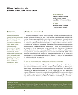 7
economía
unam
vol.
6
núm.
18
México frente a la crisis:
hacia un nuevo curso de desarrollo
I. La situación internacional
La economía mundial vive la mayor contracción de la actividad económica –producción,
empleo, consumo y comercio– en siete u ocho décadas. Las generaciones adultas y jóve-
nes que ahora integran la población económicamente activa, así como quienes toman las
decisiones en materia política y económica en las diversas naciones, no habían tenido en
su existencia un desafío colectivo de la magnitud que el que se deriva de la crisis en curso.
El bienestar de la población experimenta una ola simultánea de vulnerabilidad y escasas
expectativas que cruza a las naciones desarrolladas y rompe el ciclo de reducción de
la pobreza en ciertas regiones que venían creciendo con dinamismo, al tiempo que
subraya el estancamiento y limita las posibilidades de crear satisfactores básicos para
la mayoría de la población en los países de menor desarrollo. Mediado 2009, se han
advertido indicios aislados de reactivación que apuntan, en el mejor de los casos, hacia
una recuperación económica lenta, prolongada y desigual. La situación del desempleo no
ha cesado, en general, de agravarse.
El orbe se encuentra en una crisis global, profunda y prolongada
Los indicadores económicos para México y el mundo generados por los análisis de diver-
sos organismos internacionales confirman esa preocupante situación en el corto y me-
diano plazos. El Fondo Monetario Internacional Producto Interno Bruto (PIB) estima una
contracción de la economía mexicana de 7.3% en 2009 y de 1.4% para la economía
mundial. El Banco de México estima una caída de entre 6.5 y 7.5% en el PIB nacional para
este año y no se puede descartar que tenga que volver a revisar a la baja su pronóstico.
Hay estimaciones no oficiales que señalan una reducción de entre 8.5 y 9.5 por ciento.
Participantes
Eugenio Anguiano Roch
Cuauhtémoc Cárdenas Solórzano
Rolando Cordera Campos
Saúl Escobar Toledo
Gerardo Esquivel Hernández
Carlos Heredia Zubieta
David Ibarra Muñoz
Leonardo Lomelí Vanegas
Prudencio López Martínez
Ciro Murayama Rendón
Jorge Eduardo Navarrete López
Norma Samaniego Breach
Jesús Silva Herzog Flores
Francisco Suárez Dávila
Carlos Tello Macías
Enrique del Val Blanco
Expositores invitados:
Sergio Alcocer Martínez de Castro, Rafael Cordera Campos, Fernando Cortés Cáceres, Mauricio de Maria y Campos, Enrique
Dussel Peters, Mario Luis Fuentes Alcalá, José Narro Robles, José Andrés de Oteyza Fernández, José Antonio Pérez Islas, Antonio
Yúnez Naude.
Grupo de redacción
Rolando Cordera Campos
Carlos Heredia Zubieta
Jorge Eduardo Navarrete López
Relatores
Leonardo Lomelí Vanegas
y Ciro Murayama Rendón
 