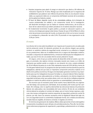 58
economía
unam
vol.
6
núm.
18
•	 Impulsar programas para abatir el rezago en educación que afecta a 33 millones de
mexicanos mayores de 15 años. Rezago que está encabezado por la vergüenza del
analfabetismo que padecen seis millones de personas. Esta es una situación inacep-
table y su superación debe ser un compromiso del Estado nacional, de la sociedad y
de los gobiernos federal y estatal.
•	 El futuro de México depende mucho de las universidades públicas, de la formación de
nuevos profesionales de calidad y con compromiso social, de la investigación,
del desarrollo tecnológico que se realiza en nuestras instituciones y de la lucha en
favor de los valores laicos que deben prevalecer en el sistema educativo nacional.
•	 Es fundamental incrementar el gasto público y privado en educación superior y en
ciencia y tecnología para apoyar estas tareas. A pesar de que el PIB de México lo ubica
entre las primeras economías del mundo, es el país de la OCDE con la menor inversión
en investigación y desarrollo: tan sólo 0.4%. El promedio en esa organización es de
2.26 por ciento.
El empleo
Los efectos de la crisis sobre la población son mayores por la ausencia de una adecuada
red de protección social. Un elemento prioritario de una reforma integral, que permita
construir un auténtico sistema de seguridad social, universal en su cobertura e integral
en sus prestaciones, debe ser el establecimiento de un seguro de desempleo moderno,
vinculado a esquemas de readiestramiento y reinserción laboral para los trabajadores for-
males, que sea el inicio de una amplia reforma social y laboral en el país.
Un seguro, como el que ya cuentan países de desarrollo similar al nuestro, que otor-
gara, en promedio, dos salarios mínimos mensuales durante seis meses a un millón de
mexicanos que podrían perder su empleo en una situación de crisis, costaría alrededor
de 18 mil millones de pesos en un año. Esto representa menos de 0.2% del PIB y menos de
1% del gasto federal anual. Un programa de este tipo tendría enormes beneficios para los
trabajadores, además de que sería un importante componente anticíclico implícito en el
diseño de la política económica. El seguro de desempleo generaría incentivos muy impor-
tantes para que los trabajadores buscaran formalizar su situación laboral. Sería importan-
te, sin embargo, prever adecuadamente su fondeo y articulación a la reforma integral a la
seguridad social para evitar que pudiera darse como uno más de los múltiples programas
aislados en materia de política social sin garantizar su sustentabilidad y permanencia.
Se reconoce que es necesario poner al día nuestro marco laboral ante una organiza-
ción del trabajo, de la producción, del Estado, de la sociedad y del mundo que han cam-
biado. Sin embargo, esto no significa desmantelar las estructuras básicas de protección
laboral, sino adecuarlas a las necesidades del nuevo entorno. El reto de una verdadera
reforma laboral es actualizar el contrato de trabajo, pero al mismo tiempo repensar y ade-
cuar a las nuevas contingencias nuestros esquemas de seguridad y protección social. Es
preciso, por ello, hacer los amarres necesarios entre la legislación laboral del siglo XXI,
con una seguridad social no constreñida al asalariado formal, sino creadora de derechos
sociales básicos exigibles, de alcance universal, no ligados a la nómina.
En términos de generación de empleos, México debe aprovechar el bono demográfico
incorporando a la población joven del país a la actividad productiva. Para ello, han de dise-
ñarse ambiciosos programas de capacitación y aprendizaje y adiestramiento en el trabajo,
 