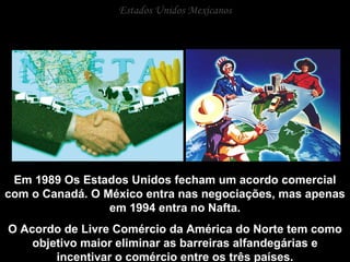 Estados Unidos Mexicanos Em 1989 Os Estados Unidos fecham um acordo comercial com o Canadá. O México entra nas negociações, mas apenas em 1994 entra no Nafta. O Acordo de Livre Comércio da América do Norte tem como objetivo maior eliminar as barreiras alfandegárias e incentivar o comércio entre os três países. 
