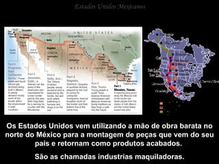 Estados Unidos Mexicanos Os Estados Unidos vem utilizando a mão de obra barata no norte do México para a montagem de peças que vem do seu país e retornam como produtos acabados.  São as chamadas industrias maquiladoras. 