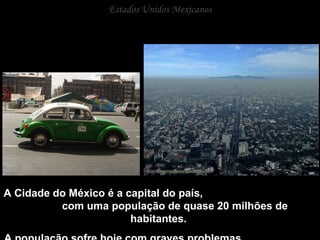 Estados Unidos Mexicanos A Cidade do México é a capital do país,  com uma população de quase 20 milhões de habitantes.  A população sofre hoje com graves problemas  sociais e ambientais. 