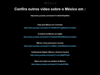 M é x i c o Confira outros vídeo sobre o México em : http//www.youtube.com/watch?v=dXXmIOqbK8w Viaje pelo México em 3 minutos http://www.youtube.com/watch?v=d2aW7zfTYwg&feature=related A história do México em Inglês http://www.youtube.com/watch?v=CpsGGmBVik8&feature=related México: Uma ponta para o mundo http://www.youtube.com/watch?v=xWAb1_IC5V4&feature=related Vestibulando Digital: México e América Central http://www.youtube.com/watch?v=mmXBjPFCzzE Mapa com todos os estados do México http://www.youtube.com/watch?v=se9qrFiNSyI 