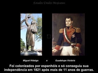 Estados Unidos Mexicanos Miguel Hidalgo  e  Guadalupe Victória Foi colonizados por espanhóis e só conseguiu sua independência em 1821 após mais de 11 anos de guerras. 
