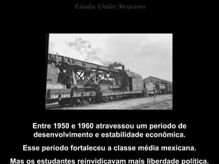 Estados Unidos Mexicanos Entre 1950 e 1960 atravessou um período de desenvolvimento e estabilidade econômica. Esse período fortaleceu a classe média mexicana. Mas os estudantes reinvidicavam mais liberdade política. 