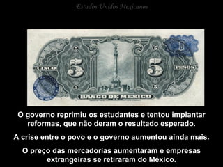 Estados Unidos Mexicanos O governo reprimiu os estudantes e tentou implantar reformas, que não deram o resultado esperado. A crise entre o povo e o governo aumentou ainda mais. O preço das mercadorias aumentaram e empresas extrangeiras se retiraram do México. 
