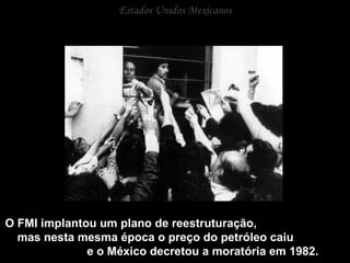 Estados Unidos Mexicanos O FMI implantou um plano de reestruturação,  mas nesta mesma época o preço do petróleo caiu  e o México decretou a moratória em 1982. 