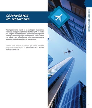 SEMINARIOSDENEGOCIOS
31
SEMINARIOS
DE NEGOCIOS
Viajar y conocer el mundo es un sueño para muchísimas
personas, pero para los Líderes de Amway™, se vuelve
una tangible realidad con los Seminarios de Negocios.
Amway™ se distingue por recompensar a sus Líderes
con viajes a los destinos que todos anhelan conocer,
pero sólo algunos se esfuerzan por alcanzar.
¿Quieres saber más de los destinos que hemos preparado
el siguiente Año Fiscal para ti? ¡DESCÚBRELOS, Y NO LOS
PIERDAS DE VISTA!
 