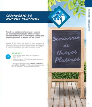 SEMINARIOSDENEGOCIOS
33
REQUISITOS
.. Calificar como Nuevo Platino en el Año Fiscal
2015–2016*.
.. Generar al menos 150 Puntos Personales durante los
meses de calificación.
SEMINARIO DE
NUEVOS PLATINOS
Reúnete con los Líderes de tu mercado y comparte
con ellos entrenamientos sobre el Plan de Ventas y
Mercadeo de Amway™, así como mejores técnicas para
balancear y construir un Negocio aún más exitoso.
Algunos de los temas que verás en este seminario de
entrenamiento,sonlosfundamentos,estrategias,oportunidades
de negocio y preparación para todo nuevo Líder Amway™.
*Los Negocios que logren calificar Platino Fundador al
cierre del Año Fiscal 2015-2016, tendrán 1 día extra en el
lugar del seminario y un reconocimiento especial.
 