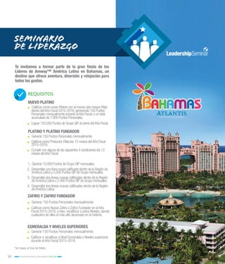 34 INCENTIVOS PARA EL CRECIMIENTO 2015-2016
SEMINARIO
DE LIDERAZGO
REQUISITOS
NUEVO PLATINO
PLATINO Y PLATINO FUNDADOR
.. Calificar como nuevo Platino con al menos seis meses Plata
dentro delAño Fiscal 2015–2016,generando 150 Puntos
Personales mensualmente durante elAño Fiscal,o un total
acumulado de 1,800 Puntos Personales.
.. Lograr 120,000 Puntos de Grupo GIP al cierre delAño Fiscal.
ZAFIRO Y ZAFIRO FUNDADOR
.. Generar 150 Puntos Personales mensualmente.
.. Calificar como Nuevo Zafiro o Zafiro Fundador en el Año
Fiscal 2015–2016, o bien, recalificar a estos Niveles, siendo
cualquiera de ellos el más alto alcanzado en la historia.
.. Generar 150 Puntos Personales mensualmente.
.. Calificar como Productor Plata los 12 meses delAño Fiscal
2015–2016.
.. Cumplir con alguna de las siguientes 4 condiciones los 12
meses delAño Fiscal:
1.	 Generar 10,000 Puntos de Grupo GIP mensuales.
2.	 Desarrollar una línea nueva calificada dentro de la Región de
América Latina y 5,000 Puntos GIP de Grupo mensuales.
3.	 Desarrollar dos líneas nuevas calificadas dentro de la Región
deAmérica Latina y 2,400 Puntos GIP de Grupo mensuales.
4.	 Desarrollar tres líneas nuevas calificadas dentro de la Región
deAmérica Latina.
Te invitamos a formar parte de la gran fiesta de los
Líderes de Amway™ América Latina en Bahamas, un
destino que ofrece aventura, diversión y relajación para
todos los gustos.
ESMERALDA Y NIVELES SUPERIORES
.. Generar 150 Puntos Personales mensualmente.
.. Calificar o recalificar a Nivel Esmeralda o Niveles superiores
durante el Año Fiscal 2015–2016.
*Ver bases al final del folleto.
 