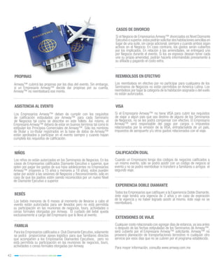 42 INCENTIVOS PARA EL CRECIMIENTO 2015-2016
Para mayor información, consulta www.amway.com.mx
PROPINAS
ASISTENCIA AL EVENTO
NIÑOS
BEBÉS
FAMILIA
CASOS DE DIVORCIO
REEMBOLSOS EN EFECTIVO
VISA
EXTENSIONES DE VIAJE
CALIFICACIÓN DUAL
EXPERIENCIA DOBLE DIAMANTE
Amway™ cubrirá las propinas por los días del evento. Sin embargo,
si un Empresario Amway™ decide dar propinas por su cuenta,
Amway™ no reembolsará ese monto.
Los Empresarios Amway™ deben de cumplir con los requisitos
de calificación estipulados por Amway™ para cada Seminario
de Negocios tal como se describe en este folleto. Así mismo, el
Empresario Amway™ deberá de estar en buenos términos tal como lo
estipulan los Principios Comerciales de Amway™. Sólo los nombres
de titular y co-titular registrados en la base de datos de Amway™
están aprobados a participar en el evento siempre y cuando hayan
cumplido los requisitos de calificación.
Los niños no están autorizados en los Seminarios de Negocios. En los
casos de Empresarios calificados Diamante Ejecutivo o superior, que
opten por pagar los gastos de sus hijos adolescentes no Empresarios
Amway™ (mayores a 15 años y menores a 18 años), estos pueden
optar por asistir a las sesiones de Negocios y Reconocimiento, sólo en
caso de que los padres estén siendo reconocidos por un nuevo Nivel
de Diamante Ejecutivo o superior
Los bebés menores de 6 meses al momento de llevarse a cabo el
evento están autorizados para ser llevados pero no está permitida
su participación en las reuniones de negocios, tours, actividades o
cenas formales otorgadas por Amway. El cuidado del bebé queda
exclusivamente a cargo del Empresario que lo lleva al evento.
Para los Empresarios calificados a Club Diamante Ejecutivo,solamente
se podrá proporcionar apoyo logístico para que familiares directos
que acompañen a los Empresarios Diamantes Ejecutivos, pero no
está permitida su participación en las reuniones de negocios, tours,
actividades o cenas formales otorgadas por Amway.
Si el Negocio de Empresarios Amway™ divorciados es Nivel Diamante
Ejecutivoosuperior,estospodránsolicitardoshabitacionessencillasen
lugar de una suite, sin cargo adicional, siempre y cuando ambos sigan
activos en el Negocio. En caso contrario, los gastos serán cubiertos
por los implicados. En relación a las amenidades, se entregará uno
por Negocio durante el evento. Si los ex-esposos desean tener cada
uno su propia amenidad, podrán hacerlo informándolo previamente a
su afiliada y pagando el costo extra.
Los reembolsos en efectivo por no participar para cualquiera de los
Seminarios de Negocios no están permitidos en América Latina. Los
reembolsos por bajar la categoría de la habitación asignada o del vuelo
no están autorizados.
Si el Empresario Amway™ no tiene VISA para cubrir los requisitos
de viajar a algún país que sea destino de alguno de los Seminarios
de Negocios, no se les podrá compensar con efectivo. El Empresario
Amway™ será responsable del pago por cargos o impuestos
relacionados por la emisión de la VISA, entrada/salida de un país,
impuestos de aeropuerto y/u otros gastos relacionados con el viaje.
Cualquier costo relacionado con agregar días de estancia,ya sea antes
o después de las fechas estipuladas de los Seminarios de Amway™,
será cubierto por el Empresario Amway™ solicitante. Amway™ no
proveerá planeación de transportaciones terrestres ni cualquier otro
servicio por esos días que no se cubren por el programa establecido.
Cuando un Empresario tenga dos códigos de negocios calificados a
un mismo evento, sólo se podrá asistir con un código de negocio al
evento y no se podrá reembolsar ni transferir a familiares o amigos el
segundo viaje.
Todos los Empresarios que califiquen a la Experiencia Doble Diamante,
éste viaje tendrá una vigencia de 2 años y en caso de expiración
de la vigencia y no haber logrado asistir al mismo, éste viaje no se
reembolsará.
 