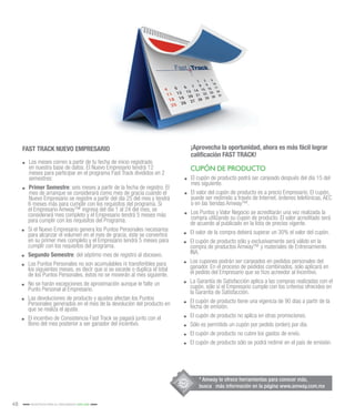 48 INCENTIVOS PARA EL CRECIMIENTO 2015-2016
FAST TRACK NUEVO EMPRESARIO ¡Aprovecha la oportunidad, ahora es más fácil lograr
calificación FAST TRACK!
.. Los meses corren a partir de tu fecha de inicio registrado
en nuestra base de datos. El Nuevo Empresario tendrá 12
meses para participar en el programa Fast Track divididos en 2
semestres:
.. Primer Semestre: seis meses a partir de la fecha de registro. El
mes de arranque se considerará como mes de gracia cuando el
Nuevo Empresario se registre a partir del día 25 del mes y tendrá
6 meses más para cumplir con los requisitos del programa. Si
el Empresario Amway™ ingresa del día 1 al 24 del mes, se
considerará mes completo y el Empresario tendrá 5 meses más
para cumplir con los requisitos del Programa.
.. Si el Nuevo Empresario genera los Puntos Personales necesarios
para alcanzar el volumen en el mes de gracia, éste se convertirá
en su primer mes completo y el Empresario tendrá 5 meses para
cumplir con los requisitos del programa.
.. Segundo Semestre: del séptimo mes de registro al doceavo.
.. Los Puntos Personales no son acumulables ni transferibles para
los siguientes meses, es decir que si se excede o duplica el total
de los Puntos Personales, éstos no se moverán al mes siguiente.
.. No se harán excepciones de aproximación aunque le falte un
Punto Personal al Empresario.
.. Las devoluciones de producto y ajustes afectan los Puntos
Personales generados en el mes de la devolución del producto en
que se realiza el ajuste.
.. El incentivo de Consistencia Fast Track se pagará junto con el
Bono del mes posterior a ser ganador del incentivo.
.. El cupón de producto podrá ser canjeado después del día 15 del
mes siguiente.
.. El valor del cupón de producto es a precio Empresario. El cupón,
puede ser redimido a través de Internet, órdenes telefónicas, AEC
o en las tiendas Amway™.
.. Los Puntos y Valor Negocio se acreditarán una vez realizada la
compra utilizando su cupón de producto. El valor acreditado será
de acuerdo al publicado en la lista de precios vigente.
.. El valor de la compra deberá superar un 30% el valor del cupón.
.. El cupón de producto sólo y exclusivamente será válido en la
compra de productos Amway™ y materiales de Entrenamiento
INA.
.. Los cupones podrán ser canjeados en pedidos personales del
ganador. En el proceso de pedidos combinados, solo aplicará en
el pedido del Empresario que se hizo acreedor al Incentivo.
.. La Garantía de Satisfacción aplica a las compras realizadas con el
cupón, sólo si el Empresario cumple con los criterios ofrecidos en
la Garantía de Satisfacción.
.. El cupón de producto tiene una vigencia de 90 días a partir de la
fecha de emisión.
.. El cupón de producto no aplica en otras promociones.
.. Sólo es permitido un cupón por pedido (orden) por día.
.. El cupón de producto no cubre los gastos de envío.
.. El cupón de producto sólo se podrá redimir en el país de emisión.
CUPÓN DE PRODUCTO
* Amway te ofrece herramientas para conocer más,
busca más información en la página www.amway.com.mx
 