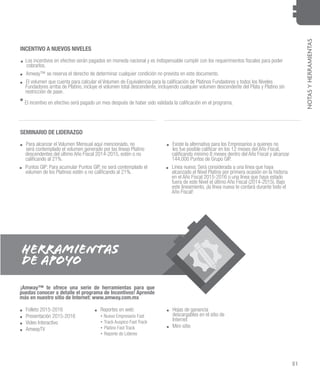 51
NOTASYHERRAMIENTAS
INCENTIVO A NUEVOS NIVELES
SEMINARIO DE LIDERAZGO
.. Los incentivos en efectivo serán pagados en moneda nacional y es indispensable cumplir con los requerimientos fiscales para poder
cobrarlos.
.. Amway™ se reserva el derecho de determinar cualquier condición no prevista en este documento.
.. El volumen que cuenta para calcular el Volumen de Equivalencia para la calificación de Platinos Fundadores y todos los Niveles
Fundadores arriba de Platino, incluye el volumen total descendente, incluyendo cualquier volumen descendente del Plata y Platino sin
restricción de pase.
.. Folleto 2015-2016
.. Presentación 2015-2016
.. Video Interactivo
.. AmwayTV
.. Reportes en web: .. Hojas de ganancia
descargables en el sitio de
Internet
.. Mini-sitio
• Nuevo Empresario Fast
• Track Auspico Fast Track
• Platino Fast Track
• Reporte de Líderes
¡Amway™ te ofrece una serie de herramientas para que
puedas conocer a detalle el programa de Incentivos! Aprende
más en nuestro sitio de Internet: www.amway.com.mx
.. Para alcanzar el Volumen Mensual aquí mencionado, no
será contemplado el volumen generado por las líneas Platino
descendentes del último Año Fiscal 2014-2015, estén o no
calificando al 21%.
.. Puntos GIP: Para acumular Puntos GIP, no será contemplado el
volumen de los Platinos estén o no calificando al 21%.
.. Existe la alternativa para los Empresarios a quienes no
les fue posible calificar en los 12 meses del Año Fiscal,
calificando mínimo 8 meses dentro del Año Fiscal y alcanzar
144,000 Puntos de Grupo GIP.
.. Línea nueva: Será considerada a una línea que haya
alcanzado el Nivel Platino por primera ocasión en la historia
en el Año Fiscal 2015-2016 o una línea que haya estado
fuera de este Nivel el último Año Fiscal (2014-2015). Bajo
este lineamiento, ¡la línea nueva te contará durante todo el
Año Fiscal!
*	El incentivo en efectivo será pagado un mes después de haber sido validada la calificación en el programa.
HERRAMIENTAS
DE APOYO
 