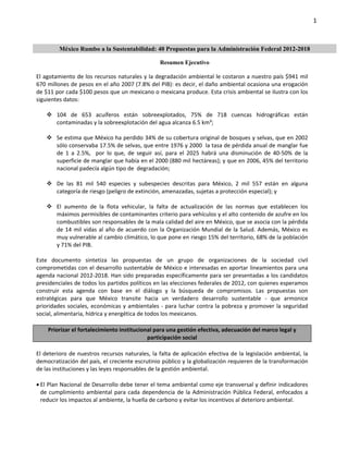 1 

      

          México Rumbo a la Sustentabilidad: 40 Propuestas para la Administración Federal 2012-2018

                                                        Resumen Ejecutivo

El agotamiento de los recursos naturales y la degradación ambiental le costaron a nuestro país $941 mil 
670 millones de pesos en el año 2007 (7.8% del PIB): es decir, el daño ambiental ocasiona una erogación 
de $11 por cada $100 pesos que un mexicano o mexicana produce. Esta crisis ambiental se ilustra con los 
siguientes datos:  
 
      104  de  653  acuíferos  están  sobreexplotados,  75%  de  718  cuencas  hidrográficas  están 
         contaminadas y la sobreexplotación del agua alcanza 6.5 km³;  
 
      Se estima que México ha perdido 34% de su cobertura original de bosques y selvas, que en 2002 
         sólo conservaba 17.5% de selvas, que entre 1976 y 2000  la tasa de pérdida anual de manglar fue 
         de  1  a  2.5%,    por  lo  que,  de  seguir  así,  para  el  2025  habrá  una  disminución  de  40‐50%  de  la 
         superficie de manglar que había en el 2000 (880 mil hectáreas); y que en 2006, 45% del territorio 
         nacional padecía algún tipo de  degradación;  
 
      De  las  81  mil  540  especies  y  subespecies  descritas  para  México,  2  mil  557  están  en  alguna 
         categoría de riesgo (peligro de extinción, amenazadas, sujetas a protección especial); y  
 
      El  aumento  de  la  flota  vehicular,  la  falta  de  actualización  de  las  normas  que  establecen  los 
         máximos permisibles de contaminantes criterio para vehículos y el alto contenido de azufre en los 
         combustibles son responsables de la mala calidad del aire en México, que se asocia con la pérdida 
         de  14  mil  vidas  al  año  de  acuerdo  con  la  Organización  Mundial  de  la  Salud.  Además,  México  es 
         muy vulnerable al cambio climático, lo que pone en riesgo 15% del territorio, 68% de la población 
         y 71% del PIB.     
 
Este  documento  sintetiza  las  propuestas  de  un  grupo  de  organizaciones  de  la  sociedad  civil 
comprometidas con el desarrollo sustentable de México e interesadas en aportar lineamientos para una 
agenda nacional 2012‐2018. Han sido preparadas específicamente para ser presentadas a los candidatos 
presidenciales de todos los partidos políticos en las elecciones federales de 2012, con quienes esperamos 
construir  esta  agenda  con  base  en  el  diálogo  y  la  búsqueda  de  compromisos.  Las  propuestas  son 
estratégicas  para  que  México  transite  hacia  un  verdadero  desarrollo  sustentable  ‐  que  armonice 
prioridades  sociales,  económicas  y  ambientales  ‐  para  luchar  contra  la  pobreza  y  promover  la  seguridad 
social, alimentaria, hídrica y energética de todos los mexicanos. 
  
      Priorizar el fortalecimiento institucional para una gestión efectiva, adecuación del marco legal y 
                                                   participación social 
 
El  deterioro  de  nuestros  recursos  naturales,  la  falta  de  aplicación  efectiva  de  la  legislación  ambiental,  la 
democratización del país, el creciente escrutinio público y la globalización requieren de la transformación 
de las instituciones y las leyes responsables de la gestión ambiental.   
 
 El Plan Nacional de Desarrollo debe tener el tema ambiental como eje transversal y definir indicadores 
   de  cumplimiento  ambiental  para  cada  dependencia  de  la  Administración  Pública  Federal,  enfocados  a 
   reducir los impactos al ambiente, la huella de carbono y evitar los incentivos al deterioro ambiental. 




      
 