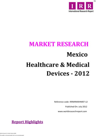 MARKET RESEARCH
                                                                                     Mexico
                                                                  Healthcare & Medical
                                                                        Devices - 2012



                                                                          Reference code: IRRMRMXHM07-12

                                                                                   Published On: July 2012

                                                                             www.worldresearchreport.com



                              Report Highlights

Market Research on Retail industry @IRR

This profile is a licensed product and is not to be photocopied
 