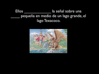 Ellos ____________ la señal sobre una
____ pequeña en medio de un lago grande, el
              lago Texacoco.
 