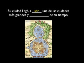 Su ciudad llegó a _____ una de las ciudades
                   ser
 más grandes y __________ de su tiempo.
 