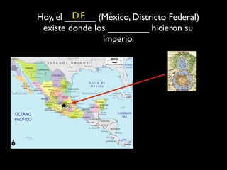 D.F.
Hoy, el ______ (México, Districto Federal)
 existe donde los ________ hicieron su
                imperio.
 