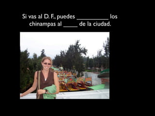 Si vas al D. F., puedes _________ los
   chinampas al ____ de la ciudad.
 