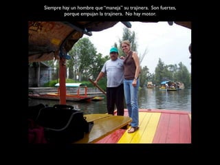 Siempre hay un hombre que “maneja” su trajinera. Son fuertes,
         porque empujan la trajinera. No hay motor.
 