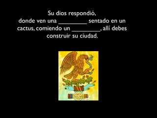 Su dios respondió,
donde ven una ________ sentado en un
cactus, comiendo un ________, allí debes
           construir su ciudad.
 