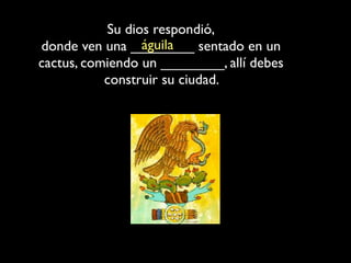 Su dios respondió,
                 águila
donde ven una ________ sentado en un
cactus, comiendo un ________, allí debes
           construir su ciudad.
 