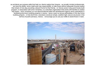 as architects we possess skills that help our clients realize their dreams.  as socially minded professionals, we have the ability, some might even say responsibility, to help those without adequate housing realize their dream of one day providing a decent home for their family.  st. francis xavier rocky point house build program, in association with amor ministries, is a volunteer organization that works with families to realize that dream.  amor ministries is a non-denominational relief and development agency which specializes in facilitating short-term building projects in mexico.  twice a year our group participates in five day home building projects.  in that short time, volunteers construct simple, weather tight, secure structures in the barrios of puerto penasco, mexico.  i encourage you to use your skills to assist those in need.  