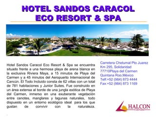HOTEL SANDOS CARACOLHOTEL SANDOS CARACOL
ECO RESORT & SPAECO RESORT & SPA
Carretera Chetumal Pto Juarez
Km 295, Solidaridad
77710Playa del Carmen
Quintana Roo,México
Telf:+52 (984) 873 4444
Fax:+52 (984) 873 1169
Hotel Sandos Caracol Eco Resort & Spa se encuentra
situado frente a una hermosa playa de arena blanca en
la exclusiva Riviera Maya, a 15 minutos de Playa del
Carmen y a 45 minutos del Aeropuerto Internacional de
Cancún. El Todo Incluido consta de 62 villas con un total
de 781 habitaciones y Junior Suites. Fue construido en
un área extensa al borde de una jungla exótica de Playa
del Carmen, inmerso en una exuberante vegetación
entre cenotes, manglares y lagunas naturales, todo
dispuesto en un entorno ecológico ideal para los que
gustan de convivir con la naturaleza.
.
 