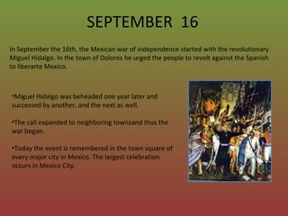 SEPTEMBER  16 In September the 16th, the Mexican war of independence started with the revolutionary Miguel Hidalgo. In the town of Dolores he urged the people to revolt against the Spanish to liberarte Mexico.  ,[object Object],[object Object],[object Object]