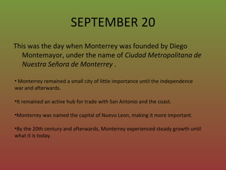 SEPTEMBER 20 This was the day when Monterrey was founded by Diego Montemayor, under the name of  Ciudad Metropolitana de Nuestra Señora de Monterrey  . Monterrey remained a small city of little importance until the independence war and afterwards. It remained an active hub for trade with San Antonio and the coast.  Monterrey was named the capital of Nuevo Leon, making it more important.  By the 20th century and afterwards, Monterrey experienced steady growth until what it is today.  