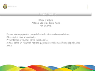 ENTREVISTAHéroe o VillanoAntonio López de Santa AnnaUN DEBATE Formar dos equipos uno para defenderlo e ilustrarlo cómo héroe.Otro equipo para acusarlo de :Presentar las preguntas cómo cuestionarioAl final como un resumen hablara quie represente a Antonio López de Santa Anna