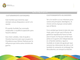 ENTREVISTACUETIONAMIENTO DEFENSORES Este hombre que tenemos aquí siempre estuvo dispuesto a servir a la nación Él cuando Iturbide fue coronado emperador a caudillo la oposición para hacerlo abdicar.Eso creen ustedes, más el ayudo a Vicente Guerrero para que ocupara la Presidencia que Gómez Pedraza por la influencia que tenía como ministro de guerra.CUESTIONAMIENTO ACUSADORESSer a la nación o a sus intereses pues carecía de principios ideológicos, lo mismo servía al grupo conservador que al liberal.Si es verdad que lanzó el plan de casa mata, pero no por que la forma de gobierno republicano fuera la linea para el pues no hay que olvidar que peleo en la guerra de independencia en el bando realista y siguió a Iturbide en el plan de iguala por que conocía las intenciones de este y a él también le convenía sin embargo fue descubierto y se rompió la relación.