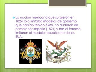  Lanación mexicana que surgieron en
 1824 solo imitaba modelos de gobierno
 que habían tenido éxito, no dudaron en
 primero ser imperio (1821) y tras el fracaso
 imitaron al modelo republicano de los
 EUA.
 