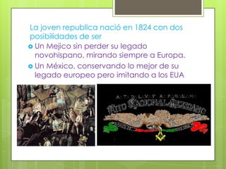 La joven republica nació en 1824 con dos
posibilidades de ser
 Un Mejico sin perder su legado
  novohispano, mirando siempre a Europa.
 Un México, conservando lo mejor de su
  legado europeo pero imitando a los EUA
 