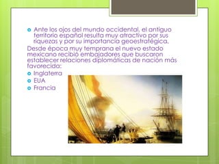  Ante los ojos del mundo occidental, el antiguo
  territorio español resulta muy atractivo por sus
  riquezas y por su importancia geoestratégica.
Desde época muy temprana el nuevo estado
mexicano recibió embajadores que buscaron
establecer relaciones diplomáticas de nación más
favorecida:
 Inglaterra
 EUA
 Francia
 