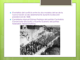    El estallido del conflicto entre los dos modelos del ser de la
    nueva nación se dio abiertamente durante la elección
    presidencial de 1828:
   Candidatos Manuel Gómez Pedraza del partido Centralista
    Conservador (Escocés) y Vicente Guerrero del partido
    federalista, liberal (Yorkino),
 