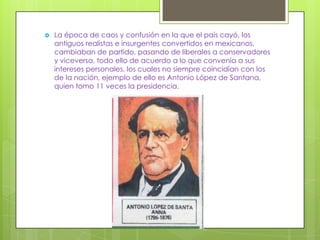    La época de caos y confusión en la que el país cayó, los
    antiguos realistas e insurgentes convertidos en mexicanos,
    cambiaban de partido, pasando de liberales a conservadores
    y viceversa, todo ello de acuerdo a lo que convenía a sus
    intereses personales, los cuales no siempre coincidían con los
    de la nación, ejemplo de ello es Antonio López de Santana,
    quien tomo 11 veces la presidencia.
 