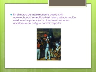    En el marco de la permanente guerra civil,
    aprovechando la debilidad del nuevo estado nación
    mexicano las potencias occidentales buscaban
    apoderarse del antiguo dominio español
 