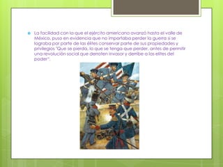    La facilidad con la que el ejército americano avanzó hasta el valle de
    México, puso en evidencia que no importaba perder la guerra si se
    lograba por parte de las élites conservar parte de sus propiedades y
    privilegios "Que se pierda, lo que se tenga que perder, antes de permitir
    una revolución social que derroten invasor y derribe a las elites del
    poder“.
 