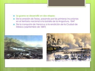    La guerra se desarrolló en dos etapas:
   De la anexión de Texas, pasando por las primeras incursiones
    en el territorio nacional a la batalla de la Angostura, 1847
   De la conquista de Veracruz a la rendición de la Ciudad de
    México (septiembre de 1847)
 