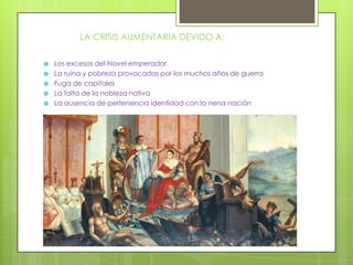 LA CRISIS AUMENTARIA DEVIDO A:

   Los excesos del Novel emperador.
   La ruina y pobreza provocadas por los muchos años de guerra
   Fuga de capitales
   La falta de la nobleza nativa
   La ausencia de pertenencia identidad con la nena nación
 