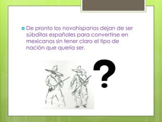  Depronto los novohispanos dejan de ser
 súbditos españoles para convertirse en
 mexicanos sin tener claro el tipo de
 nación que quería ser.
 