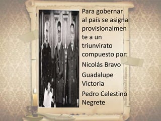 • Para gobernar
al país se asigna
provisionalmen
te a un
triunvirato
compuesto por:
 Nicolás Bravo
 Guadalupe
Victoria
 Pedro Celestino
Negrete
 