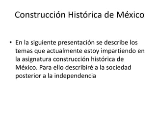 Construcción Histórica de México
• En la siguiente presentación se describe los
temas que actualmente estoy impartiendo en
la asignatura construcción histórica de
México. Para ello describiré a la sociedad
posterior a la independencia
 