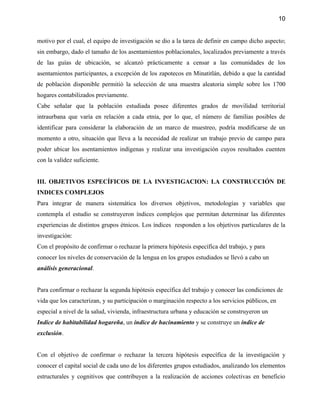 10


motivo por el cual, el equipo de investigación se dio a la tarea de definir en campo dicho aspecto;
sin embargo, dado el tamaño de los asentamientos poblacionales, localizados previamente a través
de las guías de ubicación, se alcanzó prácticamente a censar a las comunidades de los
asentamientos participantes, a excepción de los zapotecos en Minatitlán, debido a que la cantidad
de población disponible permitió la selección de una muestra aleatoria simple sobre los 1700
hogares contabilizados previamente.
Cabe señalar que la población estudiada posee diferentes grados de movilidad territorial
intraurbana que varía en relación a cada etnia, por lo que, el número de familias posibles de
identificar para considerar la elaboración de un marco de muestreo, podría modificarse de un
momento a otro, situación que lleva a la necesidad de realizar un trabajo previo de campo para
poder ubicar los asentamientos indígenas y realizar una investigación cuyos resultados cuenten
con la validez suficiente.


III. OBJETIVOS ESPECÍFICOS DE LA INVESTIGACION: LA CONSTRUCCIÓN DE
INDICES COMPLEJOS
Para integrar de manera sistemática los diversos objetivos, metodologías y variables que
contempla el estudio se construyeron índices complejos que permitan determinar las diferentes
experiencias de distintos grupos étnicos. Los índices responden a los objetivos particulares de la
investigación:
Con el propósito de confirmar o rechazar la primera hipótesis específica del trabajo, y para
conocer los niveles de conservación de la lengua en los grupos estudiados se llevó a cabo un
análisis generacional.


Para confirmar o rechazar la segunda hipótesis específica del trabajo y conocer las condiciones de
vida que los caracterizan, y su participación o marginación respecto a los servicios públicos, en
especial a nivel de la salud, vivienda, infraestructura urbana y educación se construyeron un
Indice de habitabilidad hogareña, un índice de hacinamiento y se construye un índice de
exclusión.


Con el objetivo de confirmar o rechazar la tercera hipótesis específica de la investigación y
conocer el capital social de cada uno de los diferentes grupos estudiados, analizando los elementos
estructurales y cognitivos que contribuyen a la realización de acciones colectivas en beneficio
 